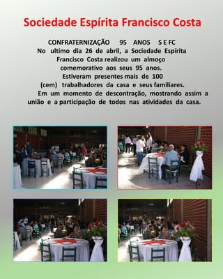 Sociedade Espírita Francisco Costa
CONFRATERNIZAÇÃO 95 ANOS S E FC
No ultimo dia 26 de abril, a Sociedade Espírita
Francisco Costa realizou um almoço
comemorativo aos seus 95 anos.
Estiveram presentes mais de 100
(cem) trabalhadores da casa e seus familiares.
Em um momento de descontração, mostrando assim a
união e a participação de todos nas atividades da casa.
 