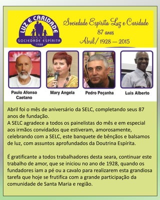 Abril foi o mês de aniversário da SELC, completando seus 87
anos de fundação.
A SELC agradece a todos os painelistas do mês e em especial
aos irmãos convidados que estiveram, amorosamente,
celebrando com a SELC, este banquete de bênçãos e balsamos
de luz, com assuntos aprofundados da Doutrina Espírita.
É gratificante a todos trabalhadores desta seara, continuar este
trabalho de amor, que se iniciou no ano de 1928, quando os
fundadores iam a pé ou a cavalo para realizarem esta grandiosa
tarefa que hoje se frutifica com a grande participação da
comunidade de Santa Maria e região.
 
