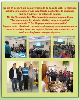 No dia 24 de abril, dia do aniversário de 87 anos da SELC, foi realizado
palestra com o nosso irmão Luis Alberto dos Santos, da Sociedade
Espírita Irmã Ester, da cidade de Guaíba.
No dia 25, sábado, Luis Alberto realizou seminário com o título
“"Fortalecimento dos vínculos afetivos entre os espíritas“
apresentando “O Decálogo para o tarefeiro espírita”.
O palestrante Luis Alberto nos contemplou com grandes ensinamentos
sobre a convivência na casa espírita. No intervalo, momentos de
confraternização entre os participantes.
 