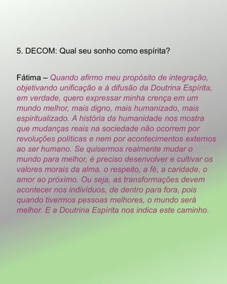 5. DECOM: Qual seu sonho como espírita?
Fátima – Quando afirmo meu propósito de integração,
objetivando unificação e à difusão da Doutrina Espírita,
em verdade, quero expressar minha crença em um
mundo melhor, mais digno, mais humanizado, mais
espiritualizado. A história da humanidade nos mostra
que mudanças reais na sociedade não ocorrem por
revoluções políticas e nem por acontecimentos externos
ao ser humano. Se quisermos realmente mudar o
mundo para melhor, é preciso desenvolver e cultivar os
valores morais da alma, o respeito, a fé, a caridade, o
amor ao próximo. Ou seja, as transformações devem
acontecer nos indivíduos, de dentro para fora, pois
quando tivermos pessoas melhores, o mundo será
melhor. E a Doutrina Espírita nos indica este caminho.
 