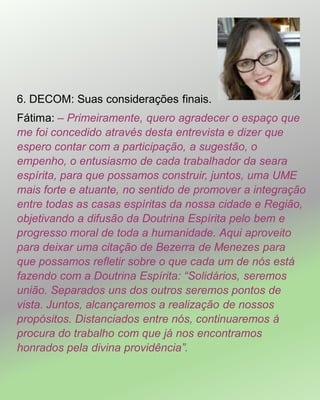 6. DECOM: Suas considerações finais.
Fátima: – Primeiramente, quero agradecer o espaço que
me foi concedido através desta entrevista e dizer que
espero contar com a participação, a sugestão, o
empenho, o entusiasmo de cada trabalhador da seara
espírita, para que possamos construir, juntos, uma UME
mais forte e atuante, no sentido de promover a integração
entre todas as casas espíritas da nossa cidade e Região,
objetivando a difusão da Doutrina Espírita pelo bem e
progresso moral de toda a humanidade. Aqui aproveito
para deixar uma citação de Bezerra de Menezes para
que possamos refletir sobre o que cada um de nós está
fazendo com a Doutrina Espírita: “Solidários, seremos
união. Separados uns dos outros seremos pontos de
vista. Juntos, alcançaremos a realização de nossos
propósitos. Distanciados entre nós, continuaremos à
procura do trabalho com que já nos encontramos
honrados pela divina providência”.
 