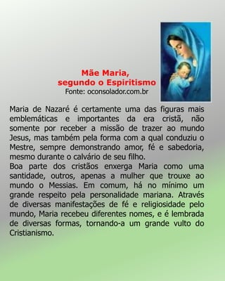 Mãe Maria,
segundo o Espiritismo
Fonte: oconsolador.com.br
Maria de Nazaré é certamente uma das figuras mais
emblemáticas e importantes da era cristã, não
somente por receber a missão de trazer ao mundo
Jesus, mas também pela forma com a qual conduziu o
Mestre, sempre demonstrando amor, fé e sabedoria,
mesmo durante o calvário de seu filho.
Boa parte dos cristãos enxerga Maria como uma
santidade, outros, apenas a mulher que trouxe ao
mundo o Messias. Em comum, há no mínimo um
grande respeito pela personalidade mariana. Através
de diversas manifestações de fé e religiosidade pelo
mundo, Maria recebeu diferentes nomes, e é lembrada
de diversas formas, tornando-a um grande vulto do
Cristianismo.
 