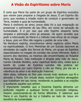A Visão do Espiritismo sobre Maria
É certo que Maria faz parte de um grupo de Espíritos evoluídos
que vieram para preparar a chegada de Jesus. É um Espírito tão
puro, que recebeu a missão nobre de conduzir o governador da
Terra, modelo e guia da humanidade.
Maria é sinônimo de amor, prova disto foi a sua resignação ao
presenciar o sofrimento de seu filho, em nome da salvação da
humanidade. E é por isso que este Espírito desperta tanta
simpatia e admiração entre as pessoas. Há quem acredite que
pedir a intercessão de Maria é o método mais eficaz de se chegar
a Jesus, pois um filho não negaria o pedido de uma mãe.
Na literatura espírita, encontramos vários registros sobre Maria
na espiritualidade. O livro Memórias de um Suicida descreve as
atividades da Legião dos Servos de Maria, um grupo de Espíritos
especializados no resgate de suicidas nas zonas inferiores. Após o
socorro dos réprobos, os mesmos são encaminhados ao Hospital
Maria de Nazaré. Esta instituição é dirigida pela mãe de Jesus.
Camilo Cândido Botelho, autor espiritual desta obra, relata que a
tarefa de cuidar de Espíritos suicidas não poderia ser
desempenhada por outro Espírito a não ser Maria, por ela ser a
referência de amor e de dedicação fraternal.
Além disso, milhares de fiéis pelo mundo todo dedicam sua fé e
devoção a Maria. Em virtude disso, existem Espíritos abnegados
que trabalham em seu nome, recebendo os pedidos e as orações
e auxiliando aqueles que sofrem.
É importante ressaltar que a Doutrina Espírita alimenta um
profundo respeito a qualquer forma de convicção religiosa,
mesmo posicionando-se de forma diferente. E sabemos que
Maria é um Espírito de luz e trabalha ao lado de Jesus em
benefício da humanidade.
 