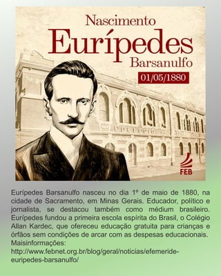 Eurípedes Barsanulfo nasceu no dia 1º de maio de 1880, na
cidade de Sacramento, em Minas Gerais. Educador, político e
jornalista, se destacou também como médium brasileiro.
Eurípedes fundou a primeira escola espírita do Brasil, o Colégio
Allan Kardec, que ofereceu educação gratuita para crianças e
órfãos sem condições de arcar com as despesas educacionais.
Maisinformações:
http://www.febnet.org.br/blog/geral/noticias/efemeride-
euripedes-barsanulfo/
 