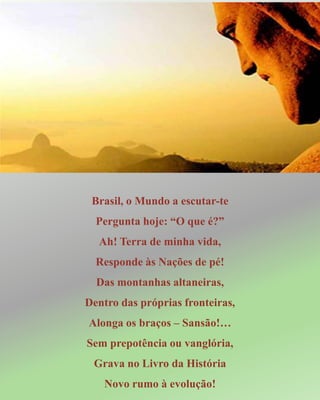 Brasil, o Mundo a escutar-te
Pergunta hoje: “O que é?”
Ah! Terra de minha vida,
Responde às Nações de pé!
Das montanhas altaneiras,
Dentro das próprias fronteiras,
Alonga os braços – Sansão!…
Sem prepotência ou vanglória,
Grava no Livro da História
Novo rumo à evolução!
 