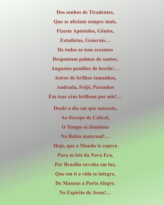 Dos sonhos de Tiradentes,
Que se alteiam sempre mais,
Fizeste Apóstolos, Gênios,
Estadistas, Generais…
De todos os teus recantos
Despontam palmas de santos,
Augustos pendões de heróis!…
Astros de brilhos tamanhos,
Andrada, Feijó, Paranhos
Em teus céus brilham por sóis!…
Desde o dia em que nasceste,
Ao fórceps de Cabral,
O Tempo se iluminou
Na Bahia maternal!…
Hoje, que o Mundo te espera
Para as leis da Nova Era,
Por Brasília envolta em luz,
Que em ti a vida se integre,
De Manaus a Porto Alegre,
No Espírito de Jesus!…
 