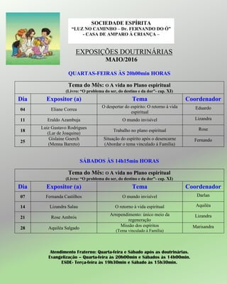 EXPOSIÇÕES DOUTRINÁRIAS
MAIO/2016
QUARTAS-FEIRAS ÀS 20h00min HORAS
Tema do Mês: O A vida no Plano espiritual
(Livro: “O problema do ser, do destino e da dor”- cap. XI)
Dia Expositor (a) Tema Coordenador
04 Eliane Correa
O despertar do espírito: O retorno à vida
espiritual
Eduardo
11 Eraldo Azambuja O mundo invisível Lizandra
18
Luiz Gustavo Rodrigues
(Lar de Joaquina)
Trabalho no plano espiritual Rose
25
Gislaine Goerch
(Menna Barreto)
Situação do espírito após o desencarne
(Abordar o tema vinculado à Família)
Fernando
SÁBADOS ÀS 14h15min HORAS
Tema do Mês: O A vida no Plano espiritual
(Livro: “O problema do ser, do destino e da dor”- cap. XI)
Dia Expositor (a) Tema Coordenador
07 Fernanda Castilhos O mundo invisível Darlan
14 Lizandra Salau O retorno à vida espiritual Aquiléa
21 Rose Ambrós
Arrependimento: único meio da
regeneração
Lizandra
28 Aquiléa Salgado
Missão dos espíritos
(Tema vinculado à Família)
Marisandra
Atendimento Fraterno: Quarta-feira e Sábado após as doutrinárias.
Evangelização – Quarta-feira às 20h00min e Sábados às 14h00min.
ESDE- Terça-feira às 19h30min e Sábado às 15h30min.
SOCIEDADE ESPÍRITA
“LUZ NO CAMINHO – Dr. FERNANDO DO Ó”
- CASA DE AMPARO À CRIANÇA –
 