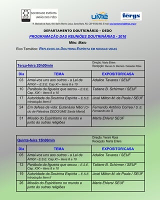 R. Machado de Assis, 454. Bairro Menino Jesus, Santa Maria, RS. CEP 97050-450. E-mail: seuf.santamaria@fergs.org.br
DEPARTAMENTO DOUTRINÁRIO - DEDO
PROGRAMAÇÃO DAS REUNIÕES DOUTRINÁRIAS - 2016
Mês: Maio
Eixo Temático: REFLEXOS DA DOUTRINA ESPÍRITA EM NOSSAS VIDAS
Terça-feira 20h00min
Direção: Marta Ehlers
Recepção: Marcelo G. Machado / Sebastian Ribas
Dia TEMA EXPOSITOR/CASA
03 Amai-vos uns aos outros - a Lei de
Amor – E.S.E. Cap XI – itens 8 a 10
Adalice Tavares / SEUF
10 Parábola da figueira que secou – E.S.E.
Cap. XIX – itens 8 a 10
Tatiane B. Schirmer / SEUF
17 Autoridade da Doutrina Espírita – E.S.E.
Introdução Item II
José Milton M. de Paula / SEUF
24 Em defesa da vida: Eutanásia Não! (Ci-
clo de Palestras DEDO/UME Santa Maria)
Fernando Antônio Correa / S. E.
Fernando do Ó
31 Missão do Espiritismo no mundo e
junto às outras religiões
Marta Ehlers/ SEUF
Quinta-feira 15h00min
Direção: Verani Rosa
Recepção: Marta Ehlers
Dia TEMA EXPOSITOR/CASA
05 Amai-vos uns aos outros - a Lei de
Amor - E.S.E. Cap XI – itens 8 a 10
Adalice Tavares / SEUF
12 Parábola da figueira que secou – E.S.E.
Cap. XIX – itens 8 a 10
Tatiane B. Schirmer / SEUF
19 Autoridade da Doutrina Espírita – E.S.E.
Introdução Item II
José Milton M. de Paula / SEUF
26 Missão do Espiritismo no mundo e
junto às outras religiões
Marta Ehlers/ SEUF
 
