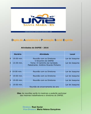 Depto.de Assistência e Promoção Social Espírita
Atividades do DAPSE - 2016
Data Horário Atividade Local
25.03 19:00 min. Reunião com os Diretores Lar de Joaquina
15.05 13:30 min.
V Encontro do DAPSE
Tema: O Caminho da Caridade.
Palestrante: Antônio Ricardo Pinheiro
Lar de Joaquina
27.05 19:00 min. Reunião com os Diretores Lar de Joaquina
29.07 19:00 min. Reunião com os Diretores Lar de Joaquina
30.09 19:00 min. Reunião com os Diretores Lar de Joaquina
25.11 19:00 min.
Reunião de encerramento do ano
Lar de Joaquina
Obs: As reuniões serão bi-mestrais e poderão participar
das mesmas trabalhadores e diretores do DAPSE.
Diretora: Rozí Xavier
Vice-Diretora: Maria Helena Gonçalves
 