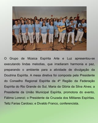 O Grupo de Música Espírita Arte e Luz apresentou-se
executando lindas melodias, que irradiaram harmonia e paz,
preparando o ambiente para a atividade de divulgação da
Doutrina Espírita. A mesa diretiva foi composta pela Presidente
do Conselho Regional Espírita da 4ª Região da Federação
Espírita do Rio Grande do Sul, Maria da Glória da Silva Alves; a
Presidente da União Municipal Espírita, promotora do evento,
Fátima Lorenzi; o Presidente da Cruzada dos Militares Espíritas,
Teltz Farias Cardoso; e Divaldo Franco, conferencista.
 