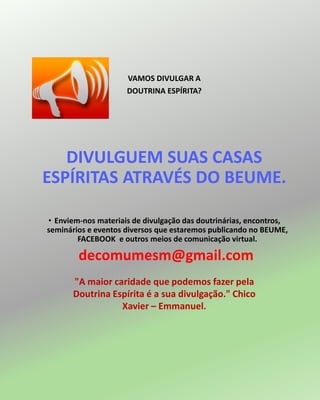 VAMOS DIVULGAR A
DOUTRINA ESPÍRITA?
DIVULGUEM SUAS CASAS
ESPÍRITAS ATRAVÉS DO BEUME.
• Enviem-nos materiais de divulgação das doutrinárias, encontros,
seminários e eventos diversos que estaremos publicando no BEUME,
FACEBOOK e outros meios de comunicação virtual.
decomumesm@gmail.com
"A maior caridade que podemos fazer pela
Doutrina Espírita é a sua divulgação." Chico
Xavier – Emmanuel.
 