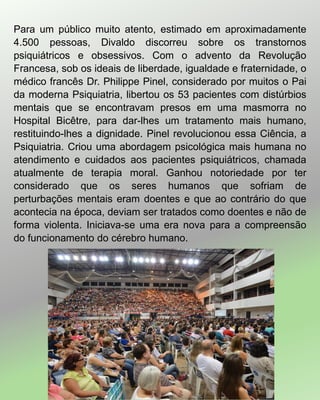 Para um público muito atento, estimado em aproximadamente
4.500 pessoas, Divaldo discorreu sobre os transtornos
psiquiátricos e obsessivos. Com o advento da Revolução
Francesa, sob os ideais de liberdade, igualdade e fraternidade, o
médico francês Dr. Philippe Pinel, considerado por muitos o Pai
da moderna Psiquiatria, libertou os 53 pacientes com distúrbios
mentais que se encontravam presos em uma masmorra no
Hospital Bicêtre, para dar-lhes um tratamento mais humano,
restituindo-lhes a dignidade. Pinel revolucionou essa Ciência, a
Psiquiatria. Criou uma abordagem psicológica mais humana no
atendimento e cuidados aos pacientes psiquiátricos, chamada
atualmente de terapia moral. Ganhou notoriedade por ter
considerado que os seres humanos que sofriam de
perturbações mentais eram doentes e que ao contrário do que
acontecia na época, deviam ser tratados como doentes e não de
forma violenta. Iniciava-se uma era nova para a compreensão
do funcionamento do cérebro humano.
 
