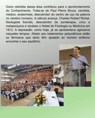 Outro cientista dessa área contribuiu para o aprofundamento
do Conhecimento. Trata-se de Paul Pierre Broca, cientista,
médico, anatomista, descobridor do centro de uso da palavra
no cérebro humano. A ciência avança. Charles Robert Richet,
fisiologista francês, descobridor da soroterapia, criou a
metapsíquica e recebeu o Nobel de Fisiologia ou Medicina em
1913. A depressão, como hoje, já se apresentava agressiva
naqueles tempos. Aliado aos tratamentos psiquiátricos estão
os fármacos que tanto têm ajudado ao homem enfermo
encontrar o seu equilíbrio.
 