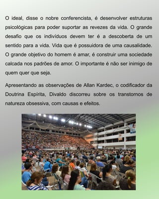 O ideal, disse o nobre conferencista, é desenvolver estruturas
psicológicas para poder suportar as revezes da vida. O grande
desafio que os indivíduos devem ter é a descoberta de um
sentido para a vida. Vida que é possuidora de uma causalidade.
O grande objetivo do homem é amar, é construir uma sociedade
calcada nos padrões de amor. O importante é não ser inimigo de
quem quer que seja.
Apresentando as observações de Allan Kardec, o codificador da
Doutrina Espírita, Divaldo discorreu sobre os transtornos de
natureza obsessiva, com causas e efeitos.
 