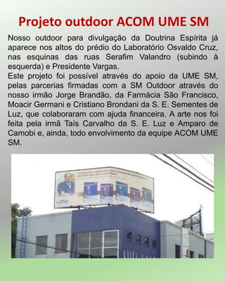 Nosso outdoor para divulgação da Doutrina Espírita já
aparece nos altos do prédio do Laboratório Osvaldo Cruz,
nas esquinas das ruas Serafim Valandro (subindo à
esquerda) e Presidente Vargas.
Este projeto foi possível através do apoio da UME SM,
pelas parcerias firmadas com a SM Outdoor através do
nosso irmão Jorge Brandão, da Farmácia São Francisco,
Moacir Germani e Cristiano Brondani da S. E. Sementes de
Luz, que colaboraram com ajuda financeira. A arte nos foi
feita pela irmã Taís Carvalho da S. E. Luz e Amparo de
Camobi e, ainda, todo envolvimento da equipe ACOM UME
SM.
Projeto outdoor ACOM UME SM
 
