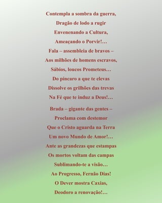 Contempla a sombra da guerra,
Dragão de lodo a rugir
Envenenando a Cultura,
Ameaçando o Porvir!…
Fala – assembleia de bravos –
Aos milhões de homens escravos,
Sábios, loucos Prometeus…
Do píncaro a que te elevas
Dissolve os grilhões das trevas
Na Fé que te induz a Deus!…
Brada – gigante das gentes –
Proclama com destemor
Que o Cristo aguarda na Terra
Um novo Mundo de Amor!…
Ante as grandezas que estampas
Os mortos voltam das campas
Sublimando-te a visão…
Ao Progresso, Fernão Dias!
O Dever mostra Caxias,
Deodoro a renovação!…
 