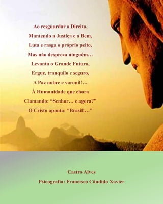 Ao resguardar o Direito,
Mantendo a Justiça e o Bem,
Luta e rasga o próprio peito,
Mas não despreza ninguém…
Levanta o Grande Futuro,
Ergue, tranquilo e seguro,
A Paz nobre e varonil!…
À Humanidade que chora
Clamando: “Senhor… e agora?”
O Cristo aponta: “Brasil!…”
Castro Alves
Psicografia: Francisco Cândido Xavier
 