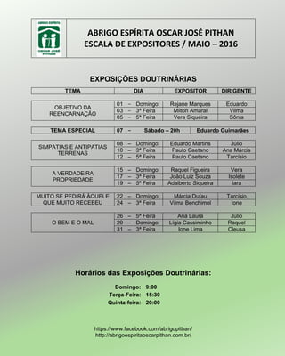 ABRIGO ESPÍRITA OSCAR JOSÉ PITHAN
ESCALA DE EXPOSITORES / MAIO – 2016
EXPOSIÇÕES DOUTRINÁRIAS
TEMA DIA EXPOSITOR DIRIGENTE
OBJETIVO DA
REENCARNAÇÃO
01 – Domingo Rejane Marques Eduardo
03 – 3ª Feira Milton Amaral Vilma
05 – 5ª Feira Vera Siqueira Sônia
TEMA ESPECIAL 07 – Sábado – 20h Eduardo Guimarães
SIMPATIAS E ANTIPATIAS
TERRENAS
08 – Domingo Eduardo Martins Júlio
10 – 3ª Feira Paulo Caetano Ana Márcia
12 – 5ª Feira Paulo Caetano Tarcísio
A VERDADEIRA
PROPRIEDADE
15 – Domingo Raquel Figueira Vera
17 – 3ª Feira João Luiz Souza Isolete
19 – 5ª Feira Adalberto Siqueira Iara
MUITO SE PEDIRÁ ÀQUELE
QUE MUITO RECEBEU
22 – Domingo Márcia Dufau Tarcísio
24 – 3ª Feira Vilma Benchimol Ione
O BEM E O MAL
26 – 5ª Feira Ana Laura Júlio
29 – Domingo Lígia Cassiminho Raquel
31 – 3ª Feira Ione Lima Cleusa
Horários das Exposições Doutrinárias:
Domingo: 9:00
Terça-Feira: 15:30
Quinta-feira: 20:00
https://www.facebook.com/abrigopithan/
http://abrigoespiritaoscarpithan.com.br/
 