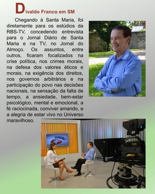 Divaldo Franco em SM
Chegando à Santa Maria, foi
diretamente para os estúdios da
RBS-TV, concedendo entrevista
para o Jornal Diário de Santa
Maria e na TV, no Jornal do
Almoço. Os assuntos, entre
outros, ficaram focalizados na
crise política, nos crimes morais,
na defesa dos valores éticos e
morais, na exigência dos direitos,
nos governos arbitrários e na
participação do povo nas decisões
nacionais, na sensação da falta de
tempo, a ansiedade, bem-estar
psicológico, mental e emocional, a
fé raciocinada, conviver amando, e
a alegria de estar vivo no Universo
maravilhoso.
 