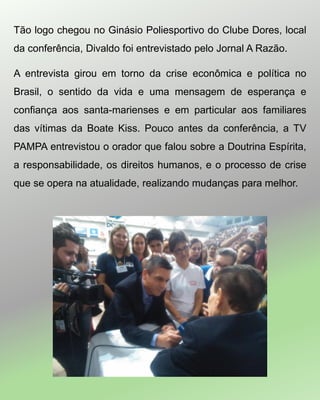 Tão logo chegou no Ginásio Poliesportivo do Clube Dores, local
da conferência, Divaldo foi entrevistado pelo Jornal A Razão.
A entrevista girou em torno da crise econômica e política no
Brasil, o sentido da vida e uma mensagem de esperança e
confiança aos santa-marienses e em particular aos familiares
das vítimas da Boate Kiss. Pouco antes da conferência, a TV
PAMPA entrevistou o orador que falou sobre a Doutrina Espírita,
a responsabilidade, os direitos humanos, e o processo de crise
que se opera na atualidade, realizando mudanças para melhor.
 