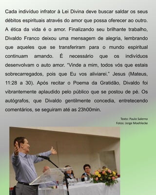 Cada indivíduo infrator à Lei Divina deve buscar saldar os seus
débitos espirituais através do amor que possa oferecer ao outro.
A ética da vida é o amor. Finalizando seu brilhante trabalho,
Divaldo Franco deixou uma mensagem de alegria, lembrando
que aqueles que se transferiram para o mundo espiritual
continuam amando. É necessário que os indivíduos
desenvolvam o auto amor. “Vinde a mim, todos vós que estais
sobrecarregados, pois que Eu vos aliviarei.” Jesus (Mateus,
11:28 a 30). Após recitar o Poema da Gratidão, Divaldo foi
vibrantemente aplaudido pelo público que se postou de pé. Os
autógrafos, que Divaldo gentilmente concedia, entretecendo
comentários, se seguiram até as 23h00min.
Texto: Paulo Salerno
Fotos: Jorge Moehlecke
 