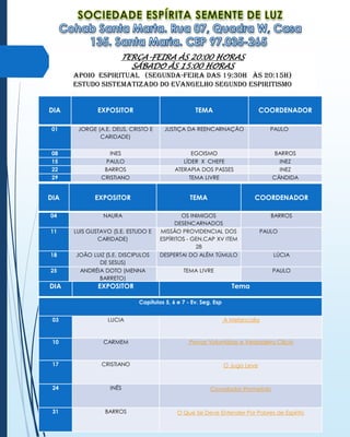 TERÇA-FEIRA ÀS 20:00 HORAS
SÁBADO ÀS 15:00 HORAS
APOIO ESPIRITUAL (Segunda-Feira das 19:30H às 20:15H)
Estudo sistematizado do evangelho segundo espiritismo
DIA

EXPOSITOR

TEMA

01

JORGE (A.E. DEUS, CRISTO E
CARIDADE)

JUSTIÇA DA REENCARNAÇÃO

08
15
22
29

INES
PAULO
BARROS
CRISTIANO

EGOISMO
LÍDER X CHEFE
ATERAPIA DOS PASSES
TEMA LIVRE

DIA

EXPOSITOR

TEMA

COORDENADOR

04

NAURA

BARROS

11

LUIS GUSTAVO (S.E. ESTUDO E
CARIDADE)

18

JOÃO LUIZ (S.E. DISCIPULOS
DE SESUS)
ANDRÉIA DOTO (MENNA
BARRETO)

OS INIMIGOS
DESENCARNADOS
MISSÃO PROVIDENCIAL DOS
ESPÍRITOS - GEN.CAP XV ITEM
28
DESPERTAI DO ALÉM TÚMULO

25

DIA

COORDENADOR
PAULO

BARROS
INEZ
INEZ
CÂNDIDA

PAULO

TEMA LIVRE

EXPOSITOR

LÚCIA
PAULO

Tema
Capítulos 5, 6 e 7 - Ev. Seg. Esp

03

LUCIA

A Melancolia

10

CARMEM

Provas Voluntárias e Verdadeiro Cilício

17

CRISTIANO

O Jugo Leve

24

INÊS

Consolador Prometido

31

BARROS

O Que Se Deve Entender Por Pobres de Espírito

 