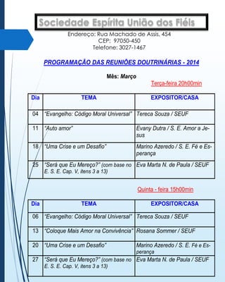 SociedadedeEspírita União dos97050-450.
Fiéis
R. Machado Assis, 454. Bairro Menino Jesus, Santa Maria, RS. CEP
E-mail: seuf.santamaria@fergs.org.br
Endereço: Rua Machado de Assis, 454
CEP: 97050-450
DEPARTAMENTO DOUTRINÁRIO - DEDO
Telefone: 3027-1467

PROGRAMAÇÃO DAS REUNIÕES DOUTRINÁRIAS - 2014
Mês: Março
Terça-feira 20h00min
Dia

TEMA

EXPOSITOR/CASA

04 “Evangelho: Código Moral Universal” Tereca Souza / SEUF
11 “Auto amor”

Evany Dutra / S. E. Amor a Jesus

18 “Uma Crise e um Desafio”

Marino Azeredo / S. E. Fé e Esperança

25 “Será que Eu Mereço?” (com base no Eva Marta N. de Paula / SEUF
E. S. E. Cap. V, itens 3 a 13)

Quinta - feira 15h00min
Dia

TEMA

EXPOSITOR/CASA

06 “Evangelho: Código Moral Universal” Tereca Souza / SEUF
13 “Coloque Mais Amor na Convivência” Rosana Sommer / SEUF
20 “Uma Crise e um Desafio”

Marino Azeredo / S. E. Fé e Esperança

27 “Será que Eu Mereço?” (com base no Eva Marta N. de Paula / SEUF
E. S. E. Cap. V, itens 3 a 13)

 
