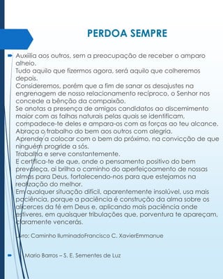 PERDOA SEMPRE
 Auxiilia aos outros, sem a preocupação de receber o amparo
alheio.
Tudo aquilo que fizermos agora, será aquilo que colheremos
depois.
Consideremos, porém que a fim de sanar os desajustes na
engrenagem de nosso relacionamento recíproco, o Senhor nos
concede a bênção da compaixão.
Se anotas a presença de amigos candidatos ao discemimento
maior com as falhas naturais pelas quais se identificam,
compadece-te deles e ampara-os com as forças ao teu alcance.
Abraça o trabalho do bem aos outros com alegria.
Aprende a colocar com o bem do próximo, na convicção de que
ninguém progride a sós.
Trabalha e serve constantemente.
E certifica-te de que, onde o pensamento positivo do bem
prevaleça, ai brilha o caminho do aperfeiçoamento de nossas
almas para Deus, fortalecendo-nos para que estejamos na
realização do melhor.
Em qualquer situação difícil, aparentemente insolúvel, usa mais
paciência, porque a paciência é construção da alma sobre os
alicerces da fé em Deus e, aplicando mais paciência onde
estiveres, em quaisquer tribulações que, porventura te apareçam,
claramente vencerás.
Livro: Caminho IluminadoFrancisco C. XavierEmmanue



Mario Barros – S. E. Sementes de Luz

 