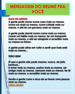 MENSAGEM DO BEUME PRA
VOCÊ
MAIS OU MENOS
A gente pode morar numa casa mais ou menos,
numa rua mais ou menos, numa cidade mais ou
menos, e até ter um governo mais ou menos.
A gente pode dormir numa cama mais ou menos,
comer um feijão mais ou menos, ter um transporte
mais ou menos, e até ser obrigado a acreditar mais
ou menos no futuro.

A gente pode olhar em volta e sentir que tudo está
mais ou menos...
TUDO BEM!
O que a gente não pode mesmo, nunca, de jeito
nenhum...
é amar mais ou menos, sonhar mais ou menos, ser
amigo mais ou menos, namorar mais ou menos, ter fé
mais ou menos, e acreditar mais ou menos.
Senão a gente corre o risco de se tornar uma pessoa
mais ou menos.
Chico Xavier

 