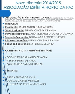 Nova diretoria 2014/2015
ASSOCIAÇÃO ESPÍRITA HORTO DA PAZ
 ASSOCIAÇÃO ESPÍRITA HORTO DA PAZ, localizada no Alto das Palmeiras,
Distrito de São Valentim, neste Município de Santa Maria, RS. Endereço para correspondência:
Rua Maurílio Angelo, 10 - Bairro João Goulart, Santa Maria, RS, CEP 97.090-000.

 DIRETORIA:
 Presidente: JANIO ANTONIO FARIAS ROSSI
 Vice-Presidente: ELENITA OLIVEIRA DE AVILA
 Primeira Tesoureira: MARIA MEDIANEIRA OLIVEIRA DE AVILA
 Segunda Tesoureira: NEUSA MARIA FOGIATTO ROSSI
 Primeira Secretária: LURIAN OLIVEIRA DE AVILA
 Segundo Secretário: ELY PEREIRA DE AVILA
 CONSELHO FISCAL - MEMBROS EFETIVOS:

 - ODONELSON CARVALHO DE AVILA.
 - AUREA PEREIRA DE AVILA
 - ARISTOTELINA AVILA DE FREITAS

 SUPLENTES:

 - ENEIDA FREITAS DE AVILA
 - DORIVAL GABRIEL MEIRELLES
 - ALCENIRA DA ROCHA MACHADO

 