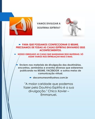 VAMOS DIVULGAR A
DOUTRINA ESPÍRITA?

 PARA QUE POSSAMOS CONFECCIONAR O BEUME,
PRECISAMOS DE TODAS AS CASAS ESPÍRITAS ENVIANDO SEUS
ACONTECIMENTOS.
 NOSSO OBRIGADO AS CASAS QUE MANDARAM SEUS MATERIAIS. SÓ
ASSIM VAMOS NOS ENTRELAÇAR MAIS E MAIS.

 Enviem-nos materiais de divulgação das doutrinárias,
encontros, seminários e eventos diversos que estaremos
publicando no BEUME, FACEBOOK e outros meios de
comunicação virtual.
 decomumesm@yahoo.com.br

"A maior caridade que podemos
fazer pela Doutrina Espírita é a sua
divulgação." Chico Xavier –
Emmanuel.

 