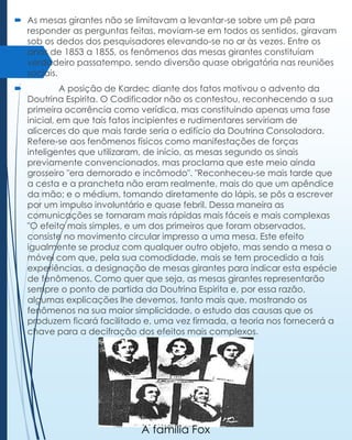 As mesas girantes não se limitavam a levantar-se sobre um pê para
responder as perguntas feitas, moviam-se em todos os sentidos, giravam
sob os dedos dos pesquisadores elevando-se no ar às vezes. Entre os
anos de 1853 a 1855, os fenômenos das mesas girantes constituíam
verdadeiro passatempo, sendo diversão quase obrigatória nas reuniões
sociais.


A posição de Kardec diante dos fatos motivou o advento da
Doutrina Espirita. O Codificador não os contestou, reconhecendo a sua
primeira ocorrência como verídica, mas constituindo apenas uma fase
inicial, em que tais fatos incipientes e rudimentares serviriam de
alicerces do que mais tarde seria o edifício da Doutrina Consoladora.
Refere-se aos fenômenos físicos como manifestações de forças
inteligentes que utilizaram, de início, as mesas segundo os sinais
previamente convencionados, mas proclama que este meio ainda
grosseiro "era demorado e incômodo". "Reconheceu-se mais tarde que
a cesta e a prancheta não eram realmente, mais do que um apêndice
da mão; e o médium, tomando diretamente do lápis, se pôs a escrever
por um impulso involuntário e quase febril. Dessa maneira as
comunicações se tornaram mais rápidas mais fáceis e mais complexas
"O efeito mais simples, e um dos primeiros que foram observados,
consiste no movimento circular impresso a uma mesa. Este efeito
igualmente se produz com qualquer outro objeto, mas sendo a mesa o
móvel com que, pela sua comodidade, mais se tem procedido a tais
experiências, a designação de mesas girantes para indicar esta espécie
de fenômenos. Como quer que seja, as mesas girantes representarão
sempre o ponto de partida da Doutrina Espirita e, por essa razão,
algumas explicações lhe devemos, tanto mais que, mostrando os
fenômenos na sua maior simplicidade, o estudo das causas que os
produzem ficará facilitado e, uma vez firmada, a teoria nos fornecerá a
chave para a decifração dos efeitos mais complexos.

A família Fox

 