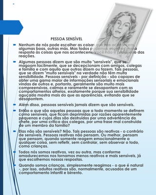 

PESSOA SENSÍVEL
 Nenhum de nós pode escolher as coisas que nos acontecem,
algumas boas, outras más. Mas todos podemos escolher nossa
resposta às coisas que nos acontecem. Você não é prisioneiro das
reações.
 Algumas pessoas dizem que são muito "sensíveis", que se
magoam facilmente, que se decepcionam com amigos, colegas
e família e com aquilo que outros dizem ou fazem. Tais pessoas,
que se dizem "muito sensíveis" na verdade não têm muita
sensibilidade. Pessoas sensíveis - por definição - são capazes de
obter uma gama maior de informações sensoriais e emocionais
vindas de outros e, portanto, geralmente são muito mais
compreensivas, calmas e raramente se desapontam com os
comportamentos alheios, exatamente porque sua sensibilidade
aguçada mostra mais do que as aparências, evitando que se
desapontem.
 Além disso, pessoas sensíveis jamais dizem que são sensíveis.
 Então o que são aquelas pessoas que a todo momento se definem
como sensíveis, que ficam deprimidas por razões aparentemente
pequenas e cujos dias são destruídos por uma advertência do
chefe, por uma crítica dos colegas, por uma frase mal construída
de um membro da família?
 Elas não são sensíveis? Não. Tais pessoas são reativas - o contrário
de sensíveis. Pessoas reativas não pensam. Ou melhor, pensam
que pensam, quando somente reagem emocionalmente a
qualquer coisa, sem refletir, sem controlar, sem observar o todo,
como crianças.
 Todos nós somos reativos, vez ou outra, mas conforme
amadurecemos nos tornamos menos reativos e mais sensíveis, já
que escolhemos nossas respostas.
 Quando somos crianças, simplesmente reagimos - o que é natural
-, por isso, adultos reativos são, normalmente, acusados de um
comportamento infantil e birrento.

 