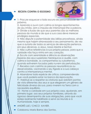  RECEITA CONTRA O EGOISMO
 1- Procure esquecer o lado escuro da personalidade do
próximo.
2- Aprenda a ouvir com calma os longos apontamentos
do seu irmão, sem o impulso de interromper-lhe a palavra.
3- Olvide a ilusão de que seus parentes são as melhores
pessoas do mundo e de que a sua casa deve merecer
privilégios especiais.
4- Não dispute a paternidade das idéias proveitosas, ainda
mesmo que hajam atravessado o seu pensamento, de vez
que a autoria de todos os serviços de elevação pertence,
em seus alicerces, a Jesus, nosso Mestre e Senhor.
5- Não cultive referências à sua própria pessoa, para que a
vaidade não faça ninho em seu coração.
6- Escute com serenidade e silêncio as observações
ásperas dos seus superiores hierárquicos e auxilie, com
calma e bondade, os companheiros ou subalternos,
quando estiverem tocados pela nuvem da perturbação.
7- Receba com carinho as pessoas neurastênicas ou
desarvoradas, vacinando o seu fígado e a sua cabeça
contra a intemperança mental.
8- Abandone toda espécie de crítica, compreendendo
que você poderia estar no banco da reprovação.
9 - Habitue-se a respeitar as criaturas que adotem pontos
de vista diferentes dos seus e que elegeram um gênero de
felicidade diversa da sua, para viverem na Terra com o
necessário equilíbrio.
10 - Honre a caridade em sua própria casa, ajudando, em
primeiro lugar, aos seus próprios familiares, através do
rigoroso desempenho de suas obrigações, para que você
esteja realmente habilitado a servir ao Mundo e à
Humanidade, hoje e sempre.
 ANDRÉ LUIZ / CHICO XAVIER.
 Colaborou Mario Barros dos Santos.

 