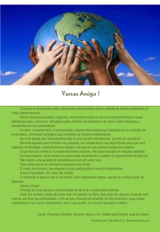 Vamos Amigo !

        O mundo é uma escola vasta, cujos portais atravessamos para a colheita de lições necessárias ao
nosso aprimoramento.
        Dentro desse educandário milagroso, encontramos todos os recursos imprescindíveis à nossa
habilitação para a divina luz, articulados pelos mestres da sabedoria e do amor e pelos lidadores e
estudantes que nos antecederam.
        A ordem, o ensinamento, a oportunidade, valores inapreciáveis que desfrutamos na condição de
encarnados, constituem vantagens que herdamos de nossos predecessores.
        Se você deseja uma Terra aperfeiçoada ou uma escola mais eficiente, que faz por auxiliá-la?
        Recorde aqueles que morreram nos cárceres, nos obstáculos e nas experiências para que você
disponha de liberdade, esclarecimento e saúde e não perca o seu glorioso ensejo de cooperar.
        A sua hora de contribuir, no engrandecimento humano, não está marcada em relógios celestiais.
        Soa aqui mesmo, onde nossos corações estão aprendendo a soletrar os regulamentos da Boa Lei.
        Não espere uma auréola de santidade para ser útil ainda hoje.
        Você ainda não é um conviva no banquete dos heróis.
        É irmão dos homens, que esperam a sua colaboração à mesa da fraternidade.
        Somos imperfeitos, sim, mas não inúteis.
        O diamante na pedra bruta é incompleto, mas resplandece depois, quando se confia à lição do
lapidador.
        Vamos, amigo!
        O tempo é a sua riqueza, a oportunidade de servir é a nossa glória sublime.
        Você, em verdade, ainda não pode criar um paraíso na Terra, mas pode dar alguma cousa de você
mesmo, em favor da conformidade, a fim de que o homem de amanhã, em lhe tomando o lugar, possa
engrandecer o seu nome, encontrando, com o seu auxílio, um mundo renovado e melhor.


                   Xavier, Francisco Cândido. Da obra: Nosso Livro. Ditado pelo Espírito José de Castro.
                                                            Enviado por Cândida S.E. Sementes de Luz
 