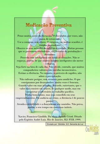 Pense muito, antes da discussão. O discutidor, por vezes, não
                       passa de estouvado.
  Use a coragem, sem abuso. O corajoso, em muitas ocasiões, é
                      simples imprudente.
 Observe os seus métodos de cultivar a verdade. Muitas pessoas
  que se presumem verdadeiras, são veículos de pertubação e
                           desânimo.
     Proceda com inteligência em todas as situações. Não se
 esqueça, porém, de que muitos homens inteligentes são meros
                            velhacos.
Seja forte na luta de cada dia. Não olvide, contudo, que muitos
       companheiros valentes são suicidas inconscientes.
  Estime a eficiência. No entanto, a pretexto de rapidez, não
                      adote a precipitação.
   Não enfrente perigos, sem recursos para anulá-los. O que
     consignamos por desassombro, muita vezes é loucura.
   Guarde valor em suas atitudes. Recorde, entretanto, que o
    valor não consiste em vencer, de qualquer modo, mas em
          conquistar o adversário no trabalho pacífico.
         Tenha bom ânimo, mas seja comedido em seus
empreendimentos. Da audácia ao crime, a distância é de poucos
                             passos.
 Atenda a afabilidade e a douçura em seu caminho. Não perca,
            porém, o seu tempo em conversas inúteis.


  Xavier, Francisco Cândido. Da obra: Agenda Cristã. Ditado
  pelo Espírito André Luiz. Rio de Janeiro, RJ: FEB. 1999.
                            Enviado por Cândida S.E. Semente de Luz
 