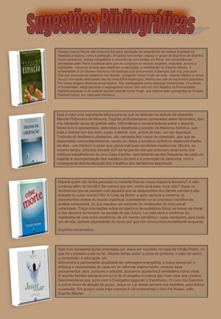 Nossos corpos físicos são instrumentos para aquisição de experiência de nossos Espíritos na
trajetória evolutiva, rumo à perfeição. Situados num tempo, espaço e grupo de Espíritos de distintos
níveis evolutivos, somos compelidos à convivência com irmãos em Deus, em circunstâncias
planejadas pelo Plano Espiritual para que se cumpram os nossos resgates, reajustes, provas e
expiações - recursos divinos que objetivam a educação, a reabilitação do Espírito faltoso. A
enfermidade é um desses recursos. Há doenças que procuramos e doenças que nos procuram.
Das que procuramos podemos nos libertar, corrigindo nosso modo de viver, nossos hábitos e vícios.
As que nos estão destinadas são de mais difícil superação, efeitos que são de equívocos passados.
Por vezes exigem diversas encarnações. São catalogadas como doenças irreversíveis, incuráveis.
A honseníase, estigmatizante e segregadora social, tem sido um dos flagelos da Humanidade.
Sublime expiação é do notável escritor francês Victor Hugo, que retorna pela psicografia de Divaldo
Pereira Franco, em mais este romance.




Esta é mais uma importante leitura para os que se dedicam ao estudo da obsessão.
Manoel Philomeno de Miranda, Espírito profundamente conhecedor desse fenômeno, tem
nos oferecido obras de grande valor, informativas e esclarecedoras sobre o assunto.
Neste livro é apresentada, defendida e detalhada a posição da Medicina holística, que
trata o homem em seu todo: corpo material, mas, acima de tudo, um ser espiritual.
Tratando do fenômeno obsessivo, são narrados três casos de obsessão, que que se
desenrolam concomitantemente, sendo um deles a temática central no desenvolvimento
da obra - um médium curador que usava mal suas condições mediúnicas. Mostra, ao
mesmo tempo, uma luta travada com as forças do mal que procuram atuar junto aos
médiuns trabalhadores de uma Casa Espírita, aproveitando-se das fraquezas de cada um,
visando à desorganização dos trabalhos do bem e à promoção do caos total, com a
consequente desmoralização dos trabalhos dos benfeitores espirituais.




Haverá quem não tenha pensado no instante final da nossa trajetória terrestre? A vida
continua além do túmulo? Se cremos que sim, como será essa nova vida? Quais os
fenômenos que se passam com aqueles que se desprendem dos liames carnais e dão
entrada no outro mundo? Em A Crise da Morte, o autor aprecia e comenta os
testemunhos vindos do mundo espiritual, submetendo-os ao processo científico da
análise comparada, do que resultou um conjunto de revelações de irrecusável
veracidade. Traça orientações sobre os objetivos de existência física, as bases da moral
e dos deveres do homem na decisão do seu futuro. Ler esta obra é confirmar as
realidades de uma outra existência, de um mundo extrafísico, cujas condições, para cada
um de nós, sempre dependerão do modo por que nos conduzimos moralmente enquanto

Espíritos encarnados   .

Este livro apresenta lições ensinadas por Jesus em reuniões na casa de Simão Pedro, no
que foi o primeiro culto no lar. Aborda temas como: o amor ao próximo; o valor do servir;
a compaixão; a educação, etc.
Demonstra a permanente atualidade da mensagem evangélica, a todos acessível, e
enfatiza a necessidade de cada um se reformar interiormente, revendo seus
pensamentos, atos, posturas e atitudes, buscando ajusta-los à verdadeira moral cristã.
A reunião familiar semanal em torno do Evangelho é prática das mais úteis aos cristãos.
Recomenda-se que, junto com o Evangelho segundo o Espiritismo, O Livro dos Espíritos
e outros livros de eleição do grupo, Jesus no Lar esteja sempre nas reuniões, para leitura
e consulta. Em grupos onde haja crianças é útil acrescentar o livro Pai Nosso, pelo
Espírito Meimei.
 