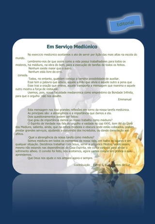 No exercício mediúnico aceitamos o ato de servir por lição das mais altas na escola do
mundo.
          Lembremo-nos de que assim como a vida possui trabalhadores para todos os
misteres, há médiuns, na obra do bem, para a execução de tarefas de todos os feitios.
           Nenhum existe maior que o outro.
           Nenhum está livre do erro.
  consola.
           Todos, no entanto, guardam consigo a bendita possibilidade de auxiliar.
          Esse tem a palavra que educa, aquele a mão que alivia e aquele outro a pena que
          Esse traz a oração que enleva, aquele transporta a mensagem que reanima e aquele
outro mostra a força de restaurar.
          Usemos, pois, nossa faculdade medianímica como empréstimo da Bondade Infinita,
para que o orgulho não nos assalte.
                                                                                 Emmanuel


          Esta mensagem nos traz grandes reflexões em torno da nossa tarefa mediúnica.
          As principais são: a abrangência e a importância que damos a ela.
          Dois questionamentos podem ser feitos:
          Que grau de importância damos ao nosso trabalho como médiuns?
          O Espírito de Verdade nos fala do orgulho e vaidade no cap XXXI, item XV do Livro
dos Médiuns, salienta, ainda, que na esfera modesta e obscura onde estão colocados, podem
prestar grandes serviços, ajudando a conversão dos incrédulos, ou dando consolação aos
aflitos.
           Qual a abrangência da nossa tarefa como médiuns?
          Somos médiuns em todos os momentos da nossa vida, em todos os lugares e em
qualquer situação. Decidimos trabalhar com Jesus, servir a um único Mestre, sendo assim,
mesmo não estando nas dependências da Casa Espírita, ele conta conosco para aliviar o
sofrimento alheio. O convite foi feito, nós aceitamos, agora vamos colocar em prática o que
aprendemos.
          Que Deus nos ajude e nos ampare agora e sempre.

                                             Contribuição _ Fanny S. E. Sementes de Luz
 