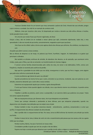 Francisco Cândido Xavier foi um homem que viveu semeando a palavra do Cristo. Através das suas atitudes, pregou
a paz e ensinou a caridade. Sua vida foi um exemplo de conduta cristã.
        Médium, viveu por noventa e dois anos, foi desprezado por muitos e durante sua vida sofreu ofensas e insultos,
tendo passado imune a tudo.
        Em uma de suas muitas frases que ficaram registradas, ele disse:
Graças a Deus, não me lembro de ter revidado a menor ofensa que sofri, certamente objetivando, todas elas, o meu
aprendizado. E não me recordo de que tenha, conscientemente, magoado a quem quer que fosse.
        Esta frase nos faz refletir sobre a forma como agimos diante das ofensas que sofremos. No cotidiano, nos deparamos
        com
situações que põem à prova a nossa conduta.
São os olhares de desprezo ou de inveja. As palavras que ferem, humilham, magoam. As indelicadezas e os gestos que
perturbam e ofendem.
        São também as atitudes contínuas de omissão, de abandono dos deveres, ou de opressão, que acontecem entre
irmãos, casais, pais e filhos, que vão se somando e se transformando em imensas mágoas.
        É comum vermos famílias desestruturadas pelo cultivo da raiva, do rancor e da indelicadeza. Enfim, vemos com
frequência, relações se esvaindo pela ausência do perdão.
        Seja qual for a gravidade do ato infeliz que nos atinja, enxerguemos o outro, que nos fere e magoa, como alguém
que pode estar enfermo e precisando de ajuda.
        E como escolhemos agir diante de quem nos ofende?
        Quando procedemos da mesma forma que o outro, entrando na sua sintonia, revidando, seja com palavras ou com
atitudes, estaremos deixando que o outro dite a nossa conduta.
        Estaremos nos equiparando àquele que cometeu o gesto desequilibrado.
        É certo que ficamos tristes quando alguém nos ofende, mas o que deveria mesmo nos entristecer, é quando somos
nós os ofensores.
        Trabalhar o perdão ao próximo, assim como o autoperdão, é um exercício diário que podemos nos propor. Todos
nós somos capazes de perdoar.
        Não nos esqueçamos de que, por diversas vezes, nós é que desejamos ser perdoados.
        Temos que começar relevando e perdoando as leves ofensas, para que estejamos preparados, quando nos
depararmos com situações mais delicadas que nos exijam essa virtude.
        Perdoar também é doar. Ao perdoar estaremos doando              entendimento, paciência, compreensão e o amor que
purifica. O esquecimento das ofensas é próprio da alma elevada.
        Mas o perdão não é o esquecimento do fato. Por vezes, torna-se difícil eliminar da memória uma atitude que tenha
nos ferido.
        Perdoar é cessar de ter raiva, é deixar de nutrir em nós o ressentimento pela pessoa que nos causou a dor ou o gesto
infeliz que nos atingiu.
        Perdoar acalma, liberta, traz paz e harmonia às nossas vidas.
        O verdadeiro perdão é aquele que vem do coração e não dos lábios.
        Façamo-nos hoje o convite para que deixemos que o perdão triunfe sobre a mágoa e o ressentimento.
                                                   Enviada por Sidimar S.E.Amor a Jesus Redação do Momento Espírita.
                                                                                                        Em 03.06.2011.
 