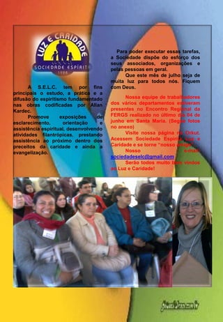Para poder executar essas tarefas,
                                        a Sociedade dispõe do esforço dos
                                        seus associados, organizações e
                                        pelas pessoas em geral.
                                              Que este mês de julho seja de
                                        muita luz para todos nós. Fiquem
       A S.E.L.C. tem por fins          com Deus.
principais o estudo, a prática e a
difusão do espiritismo fundamentado           Nossa equipe de trabalhadores
nas obras codificadas por Allan         dos vários departamentos estiveram
Kardec.                                 presentes no Encontro Regional da
       Promove      exposições     de   FERGS realizado no último dia 04 de
esclarecimento,      orientação     e   junho em Santa Maria. (Segue fotos
assistência espiritual, desenvolvendo   no anexo)
atividades filantrópicas, prestando           Visite nossa página no Orkut.
assistência ao próximo dentro dos       Acessem Sociedade Espírita Luz e
preceitos da caridade e ainda a         Caridade e se torne “nosso amigo”.
evangelização.                                Nosso                  e-mail:
                                        sociedadeselc@gmail.com
                                              Serão todos muito bem vindos
                                        ao Luz e Caridade!
 
