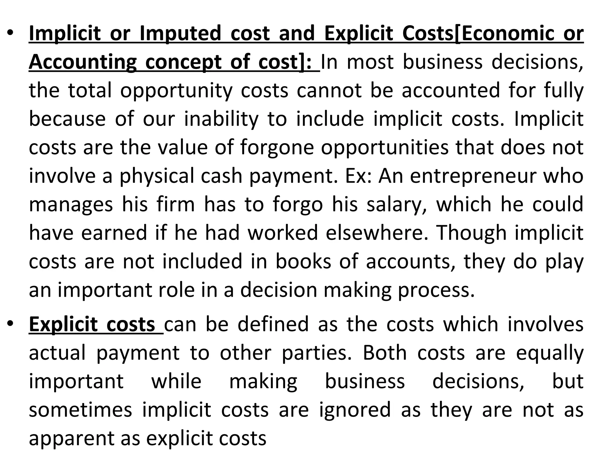 Implicit or Imputed cost and Explicit Costs[Economic or Accounting concept of cost]:  In most business decisions, the total opportunity costs cannot be accounted for fully because of our inability to include implicit costs. Implicit costs are the value of forgone opportunities that does not involve a physical cash payment. Ex: An entrepreneur who manages his firm has to forgo his salary, which he could have earned if he had worked elsewhere. Though implicit costs are not included in books of accounts, they do play an important role in a decision making process. Explicit costs  can be defined as the costs which involves actual payment to other parties. Both costs are equally important while making business decisions, but sometimes implicit costs are ignored as they are not as apparent as explicit costs 