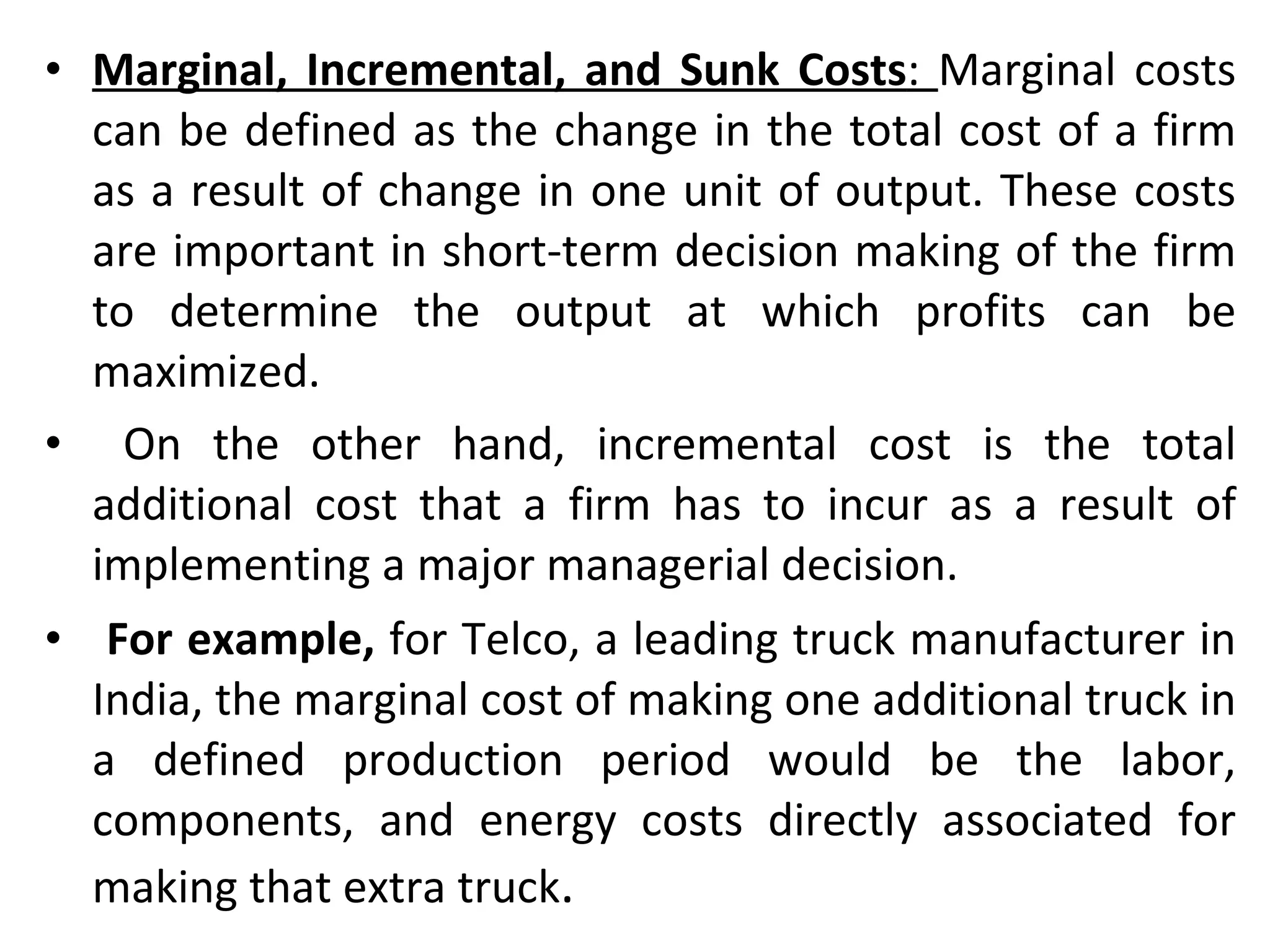 Marginal, Incremental, and Sunk Costs :  Marginal costs can be defined as the change in the total cost of a firm as a result of change in one unit of output. These costs are important in short-term decision making of the firm to determine the output at which profits can be maximized. On the other hand, incremental cost is the total additional cost that a firm has to incur as a result of implementing a major managerial decision. For example,  for Telco, a leading truck manufacturer in India, the marginal cost of making one additional truck in a defined production period would be the labor, components, and energy costs directly associated for making that extra truck .  