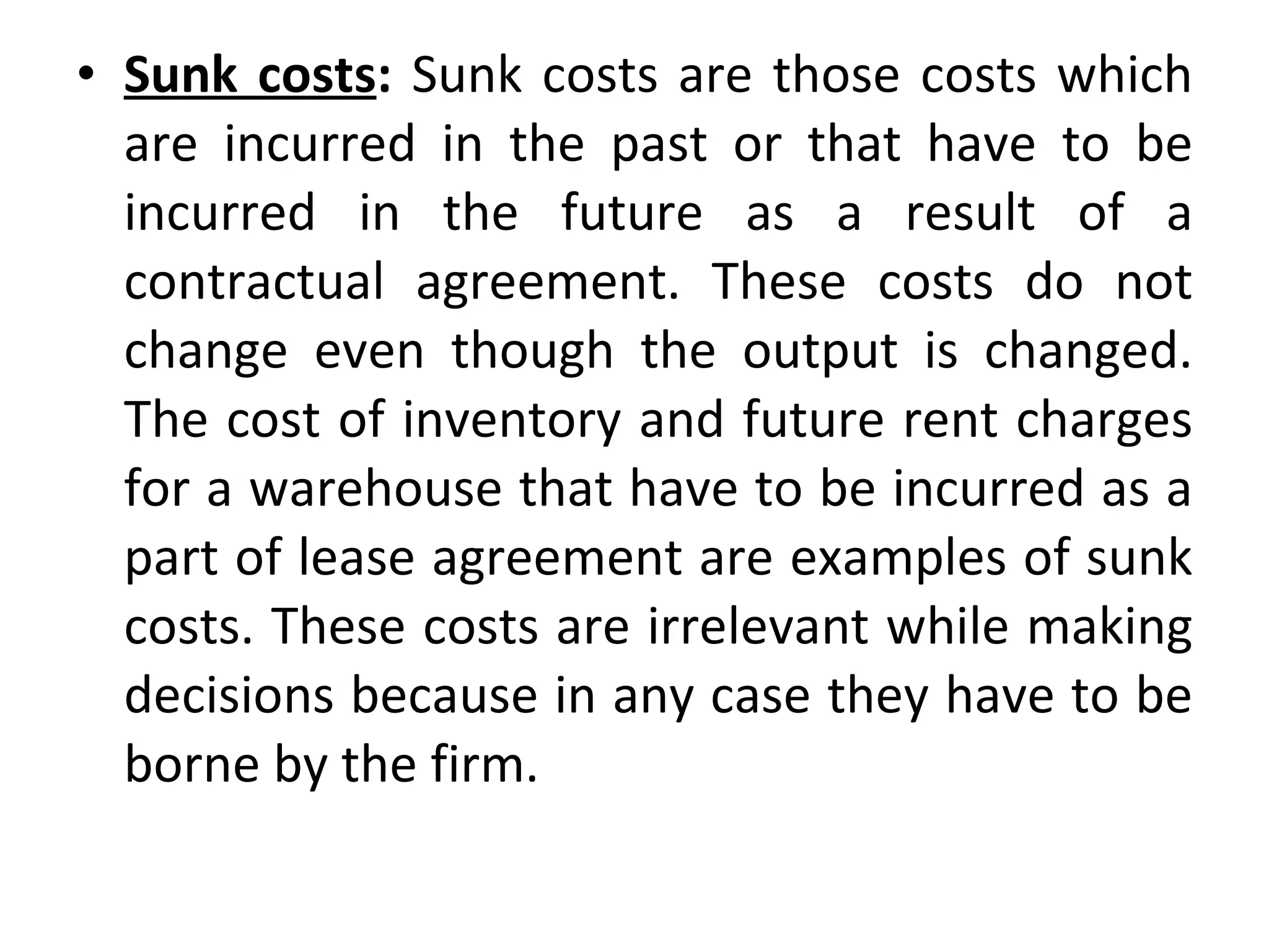 Sunk costs :  Sunk costs are those costs which are incurred in the past or that have to be incurred in the future as a result of a contractual agreement. These costs do not change even though the output is changed. The cost of inventory and future rent charges for a warehouse that have to be incurred as a part of lease agreement are examples of sunk costs. These costs are irrelevant while making decisions because in any case they have to be borne by the firm. 