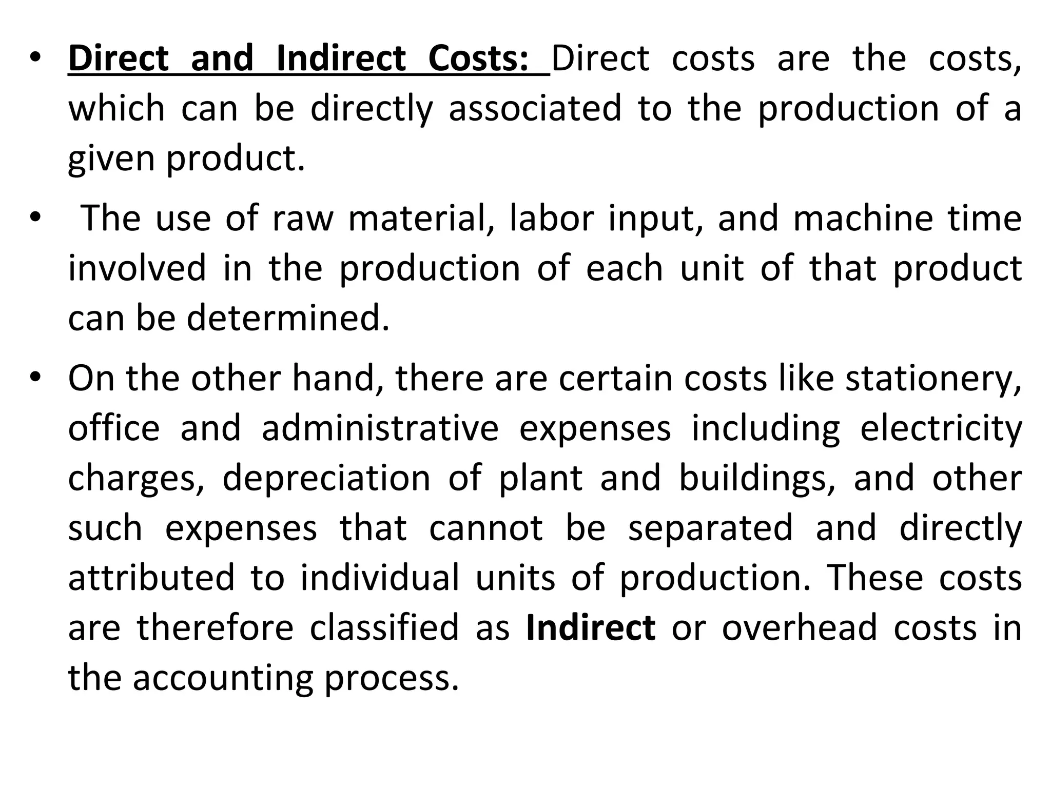 Direct and Indirect Costs:  Direct costs are the costs, which can be directly associated to the production of a given product. The use of raw material, labor input, and machine time involved in the production of each unit of that product can be determined.  On the other hand, there are certain costs like stationery, office and administrative expenses including electricity charges, depreciation of plant and buildings, and other such expenses that cannot be separated and directly attributed to individual units of production. These costs are therefore classified as  Indirect  or overhead costs in the accounting process. 