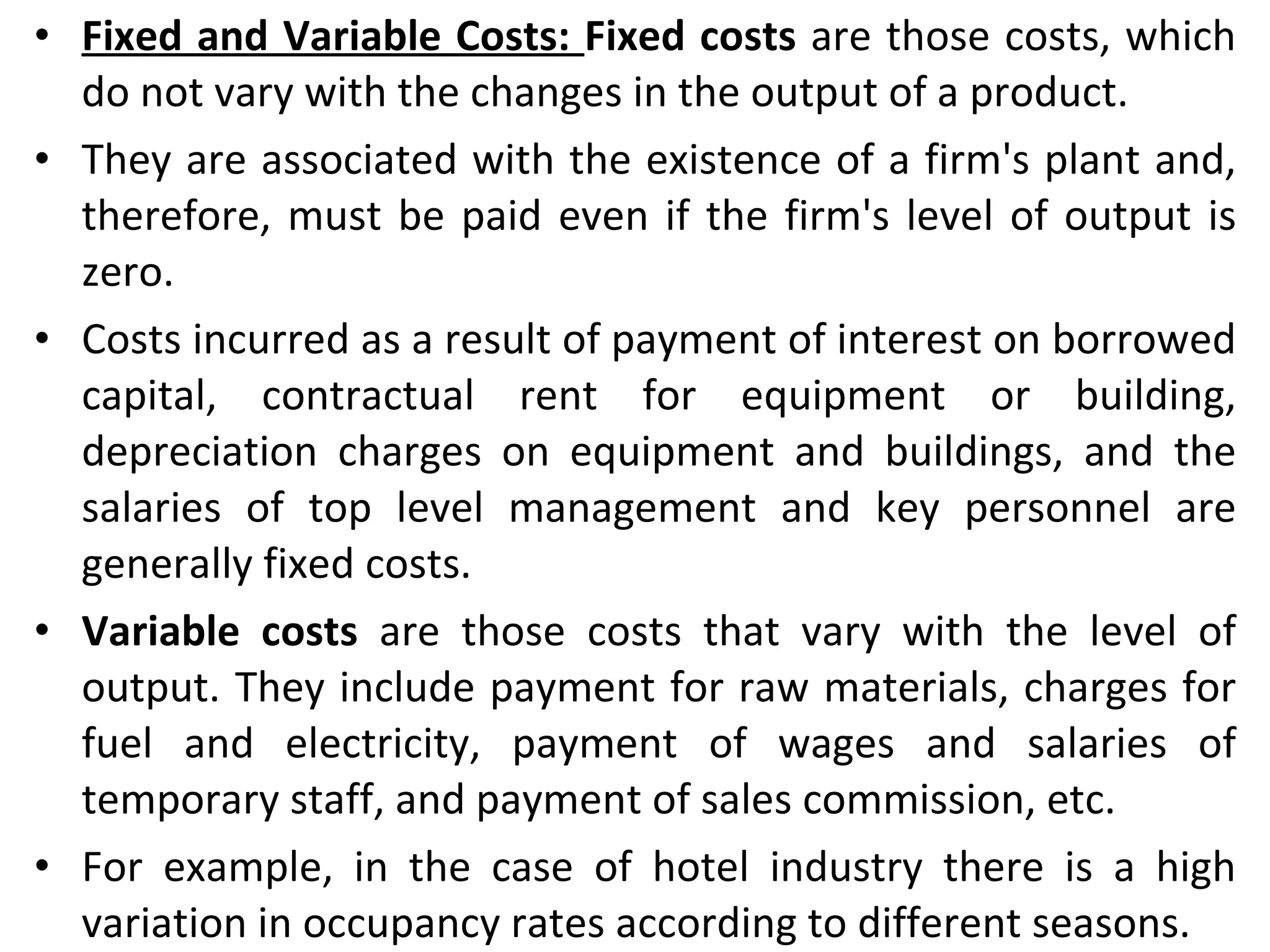 Fixed and Variable Costs:  Fixed costs  are those costs, which do not vary with the changes in the output of a product.  They are associated with the existence of a firm's plant and, therefore, must be paid even if the firm's level of output is zero.  Costs incurred as a result of payment of interest on borrowed capital, contractual rent for equipment or building, depreciation charges on equipment and buildings, and the salaries of top level management and key personnel are generally fixed costs. Variable costs  are those costs that vary with the level of output. They include payment for raw materials, charges for fuel and electricity, payment of wages and salaries of temporary staff, and payment of sales commission, etc.  For example, in the case of hotel industry there is a high variation in occupancy rates according to different seasons. 