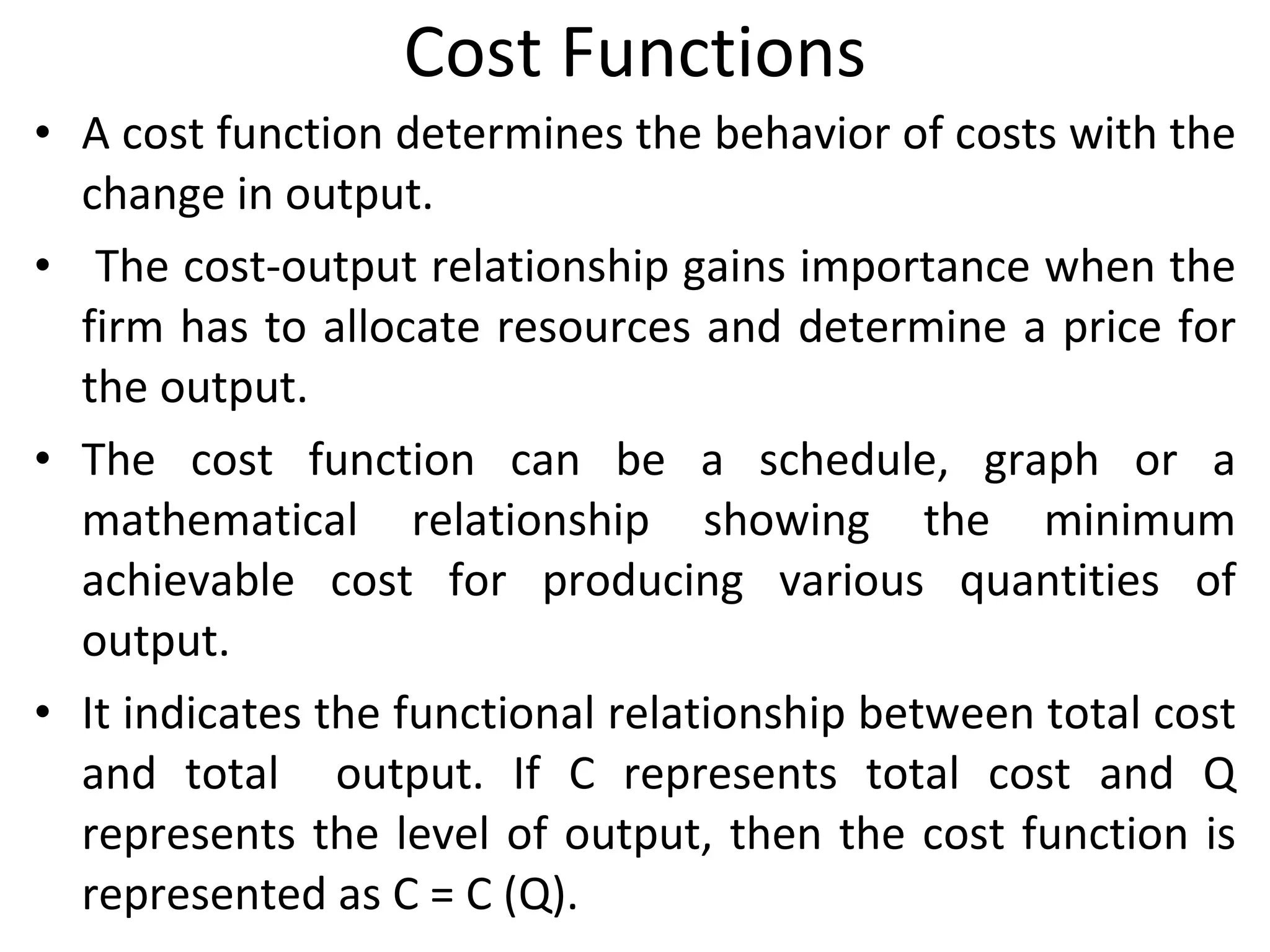 Cost Functions A cost function determines the behavior of costs with the change in output. The cost-output relationship gains importance when the firm has to allocate resources and determine a price for the output.  The cost function can be a schedule, graph or a mathematical relationship showing the minimum achievable cost for producing various quantities of output.  It indicates the functional relationship between total cost and total  output. If C represents total cost and Q represents the level of output, then the cost function is represented as C = C (Q). 