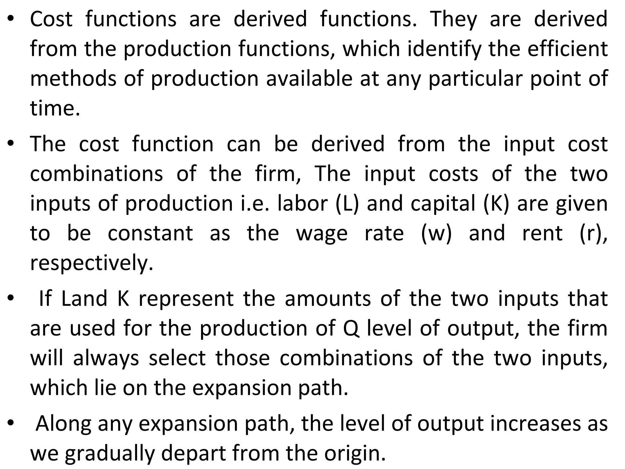Cost functions are derived functions. They are derived from the production functions, which identify the efficient methods of production available at any particular point of time.  The cost function can be derived from the input cost combinations of the firm, The input costs of the two inputs of production i.e. labor (L) and capital (K) are given to be constant as the wage rate (w) and rent (r), respectively. If Land K represent the amounts of the two inputs that are used for the production of Q level of output, the firm will always select those combinations of the two inputs, which lie on the expansion path. Along any expansion path, the level of output increases as we gradually depart from the origin.  