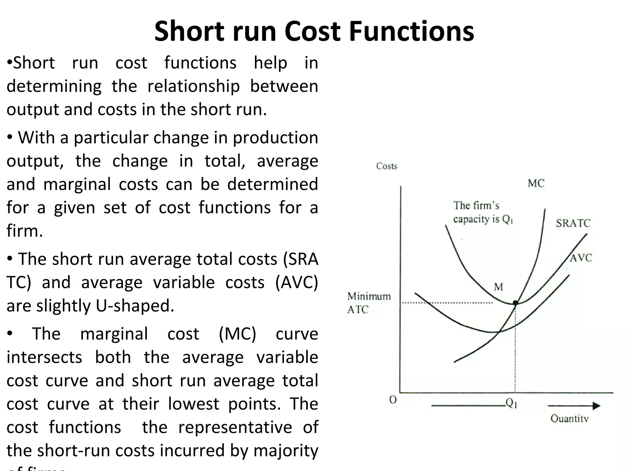 Short run Cost Functions Short run cost functions help in determining the relationship between output and costs in the short run.  With a particular change in production output, the change in total, average and marginal costs can be determined for a given set of cost functions for a firm. The short run average total costs (SRA TC) and average variable costs (AVC) are slightly U-shaped. The marginal cost (MC) curve intersects both the average variable cost curve and short run average total cost curve at their lowest points. The cost functions  the representative of the short-run costs incurred by majority of firms 