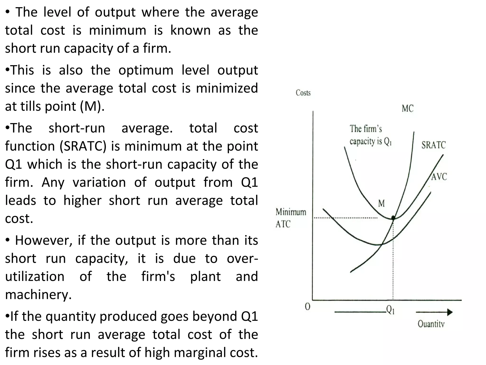 The level of output where the average total cost is minimum is known as the short run capacity of a firm.  This is also the optimum level output since the average total cost is minimized at tills point (M).  The short-run average. total cost function (SRATC) is minimum at the point Q1 which is the short-run capacity of the firm. Any variation of output from Q1 leads to higher short run average total cost. However, if the output is more than its short run capacity, it is due to over-utilization of the firm's plant and machinery.  If the quantity produced goes beyond Q1 the short run average total cost of the firm rises as a result of high marginal cost. 