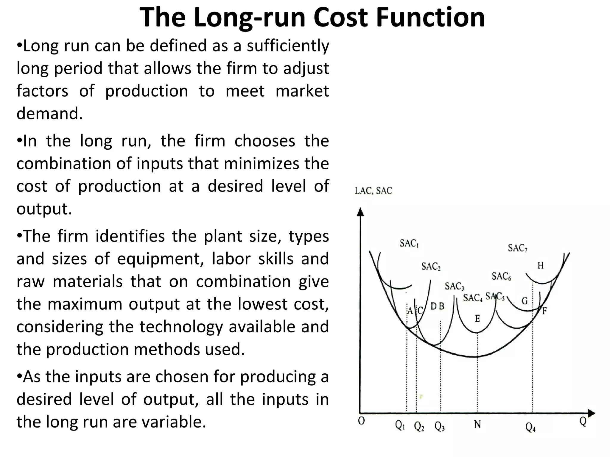 The Long-run Cost Function Long run can be defined as a sufficiently long period that allows the firm to adjust factors of production to meet market demand.  In the long run, the firm chooses the combination of inputs that minimizes the cost of production at a desired level of output.  The firm identifies the plant size, types and sizes of equipment, labor skills and raw materials that on combination give the maximum output at the lowest cost, considering the technology available and the production methods used.  As the inputs are chosen for producing a desired level of output, all the inputs in the long run are variable.  